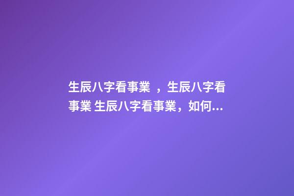 生辰八字看事業，生辰八字看事業 生辰八字看事業，如何通過生辰八字看未來事業運如何？